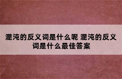 混沌的反义词是什么呢 混沌的反义词是什么最佳答案